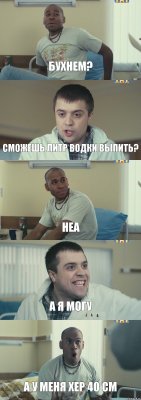 Бухнем? сможешь литр водки выпить? неа А я могу А у меня хер 40 см