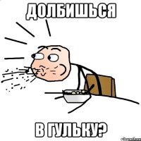 долбишься в гульку?