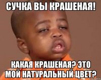 сучка вы крашеная! какая крашеная? это мой натуральный цвет?