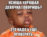 ксюша хорошая девочка говоришь? это надо б ещё проверить.