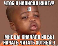 чтоб я написал книгу? :d мне бы сначало их бы начать читать хотябы.)