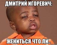 дмитрий игоревич: жениться что ли..