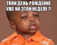 твой день рождение уже на этой неделе ? 