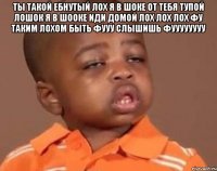 ты такой ебнутый лох я в шоке от тебя тупой лошок я в шооке иди домой лох лох лох фу таким лохом быть фууу слышишь фуууууууу 