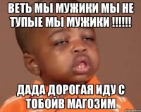 веть мы мужики мы не тупые мы мужики !!! дада дорогая иду с тобойв магозим