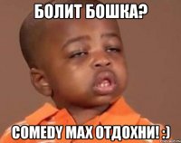 болит бошка? comedy max отдохни! :)