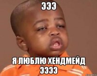 эээ я люблю хендмейд ээээ