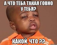 а что теба такая говно у тебя? какой, что ??