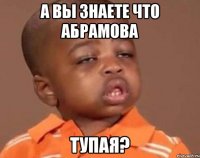 а вы знаете что абрамова тупая?