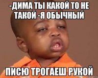 -дима ты какой то не такой -я обычный писю трогаеш рукой