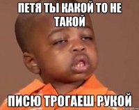 петя ты какой то не такой писю трогаеш рукой