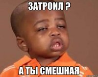 затроил ? а ты смешная