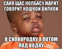 cаня щас колбасу жарит говорит кошкой вилкой в сковородку а потом под водку