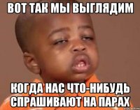 вот так мы выглядим когда нас что-нибудь спрашивают на парах