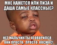 мне кажется или лиза и даша самые классные? нет мальчик ты оговорился.... они просто.. просто. космос!