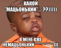 какой "мацьонький"...*??))))) в мене вже немацьонький***************)))