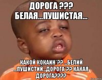 дорога ??? белая...пушистая... какой кокаин*?? ...белий ...пушистий...дорога*?? какая дорога???