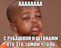 аааааааа с рубашкой и штонами кто это зомпи чтоль