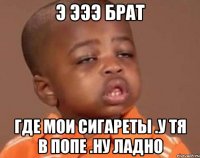 э эээ брат где мои сигареты .у тя в попе .ну ладно
