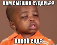 вам смешно сударь?? какой суд?
