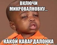 включи микровалновку... какой кавардалонка