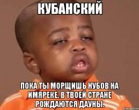кубанский пока ты морщишь нубов на имяреке. в твоей стране рождаются дауны.
