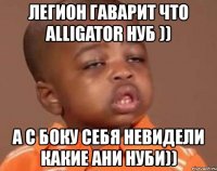 легион гаварит что alligator нуб )) а с боку себя невидели какие ани нуби))