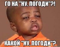 го на "ну, погоди"?! какой "ну, погоди"?