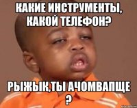 какие инструменты, какой телефон? рыжык,ты ачомвапще ?