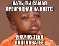 кать, ты самая прекрасная на свете) я хочуу тебя поцеловать;)