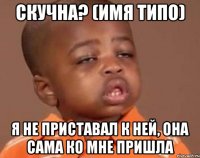 скучна? (имя типо) я не приставал к ней, она сама ко мне пришла