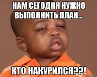 нам сегодня нужно выполнить план... кто накурился??!