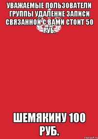 уважаемые пользователи группы удаление записи связанной с вами стоит 50 руб. шемякину 100 руб.