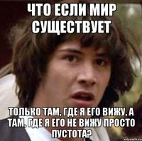 что если мир существует только там, где я его вижу, а там, где я его не вижу просто пустота?