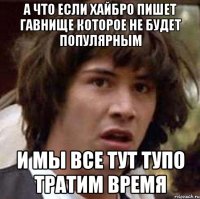 а что если хайбро пишет гавнище которое не будет популярным и мы все тут тупо тратим время