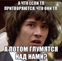 а что если тп притворяются, что они тп, а потом глумятся над нами?