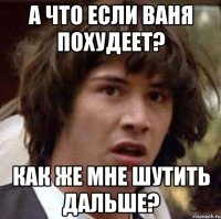 а что если ваня похудеет? как же мне шутить дальше?