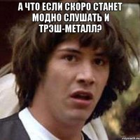 а что если скоро станет модно слушать и трэш-металл? 