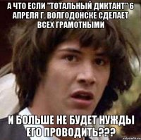 а что если "тотальный диктант" 6 апреля г. волгодонске сделает всех грамотными и больше не будет нужды его проводить???