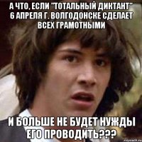 а что, если "тотальный диктант" 6 апреля г. волгодонске сделает всех грамотными и больше не будет нужды его проводить???