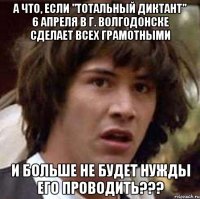 а что, если "тотальный диктант" 6 апреля в г. волгодонске сделает всех грамотными и больше не будет нужды его проводить???