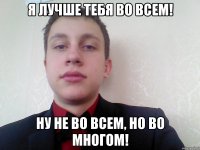 я лучше тебя во всем! ну не во всем, но во многом!