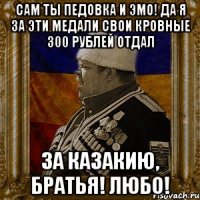 сам ты педовка и эмо! да я за эти медали свои кровные 300 рублей отдал за казакию, братья! любо!