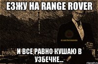 езжу на range rover и все равно кушаю в узбечке...