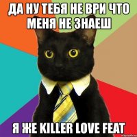 да ну тебя не ври что меня не знаеш я же killer love feat