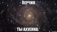 перчик ты ахуенна:*