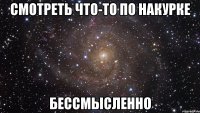 смотреть что-то по накурке бессмысленно