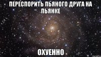 переспорить пьяного друга на пьянке охуенно