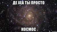 де хеа ты просто космос