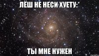 лёш не неси хуету:* ты мне нужен